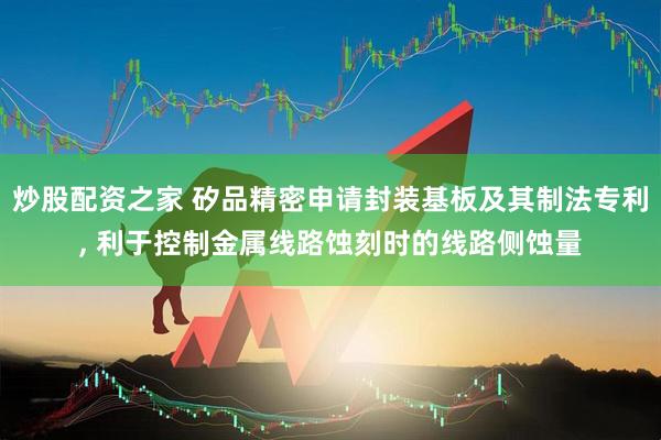 炒股配资之家 矽品精密申请封装基板及其制法专利, 利于控制金属线路蚀刻时的线路侧蚀量
