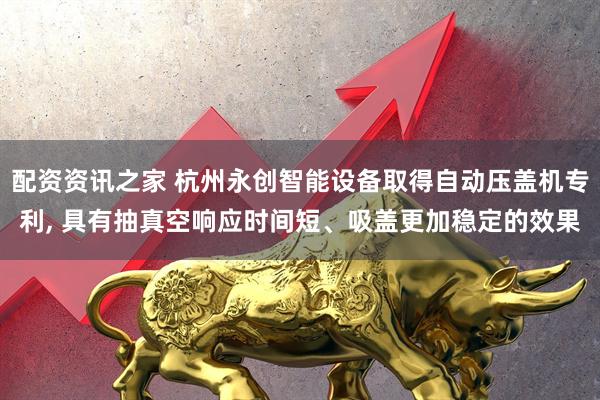 配资资讯之家 杭州永创智能设备取得自动压盖机专利, 具有抽真空响应时间短、吸盖更加稳定的效果