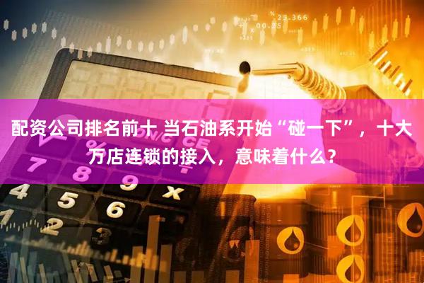 配资公司排名前十 当石油系开始“碰一下”，十大万店连锁的接入，意味着什么？