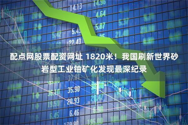 配点网股票配资网址 1820米！我国刷新世界砂岩型工业铀矿化发现最深纪录