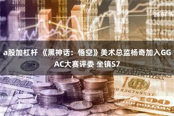 a股加杠杆 《黑神话：悟空》美术总监杨奇加入GGAC大赛评委 坐镇S7